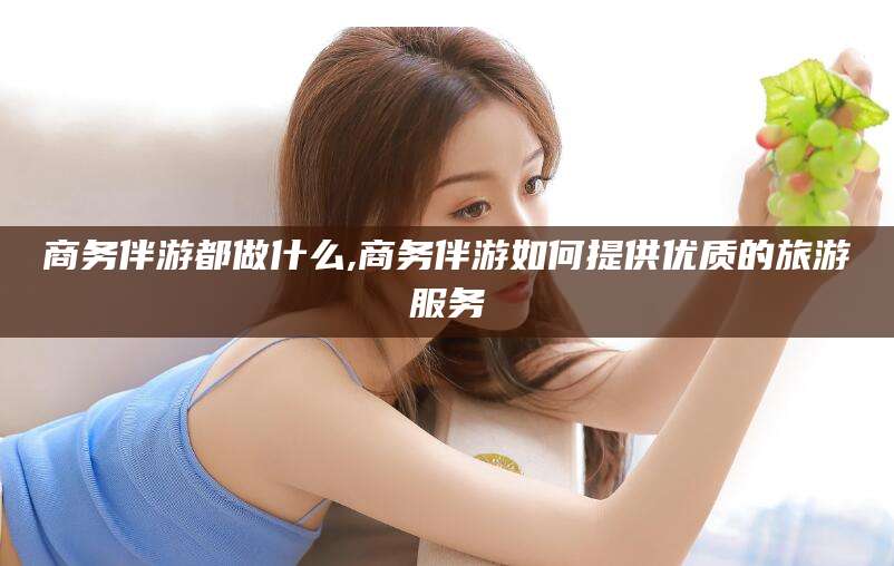 龙口商务伴游都做什么,商务伴游如何提供优质的旅游服务