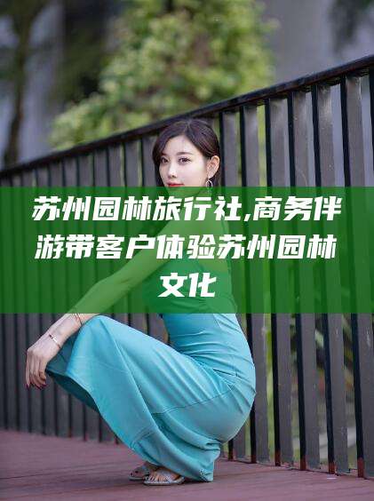 龙口苏州园林旅行社,商务伴游带客户体验苏州园林文化