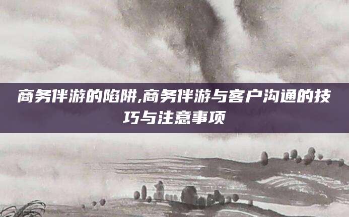 龙口商务伴游的陷阱,商务伴游与客户沟通的技巧与注意事项