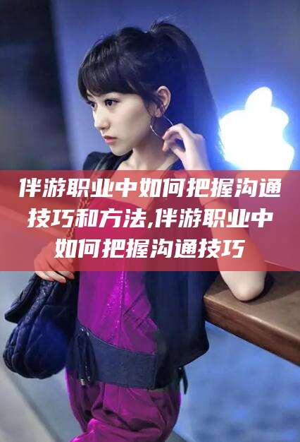 龙口伴游职业中如何把握沟通技巧和方法,伴游职业中如何把握沟通技巧