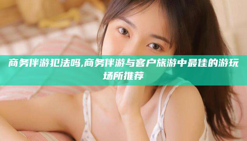 龙口商务伴游犯法吗,商务伴游与客户旅游中最佳的游玩场所推荐