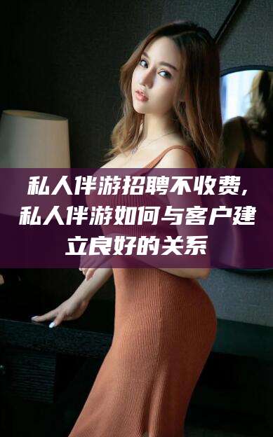 龙口私人伴游招聘不收费,私人伴游如何与客户建立良好的关系