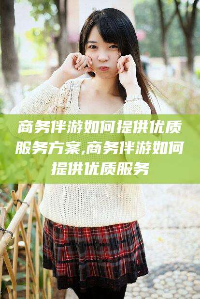 龙口商务伴游如何提供优质服务方案,商务伴游如何提供优质服务
