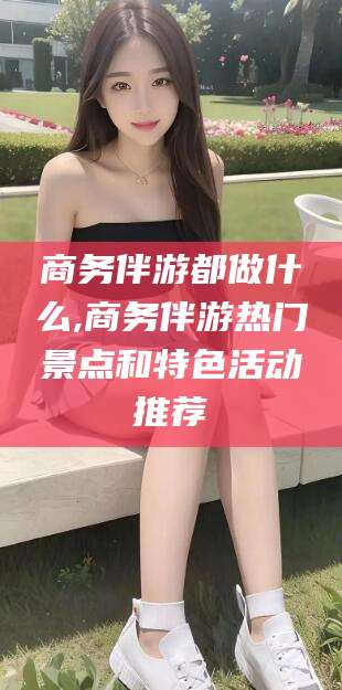 龙口商务伴游都做什么,商务伴游热门景点和特色活动推荐