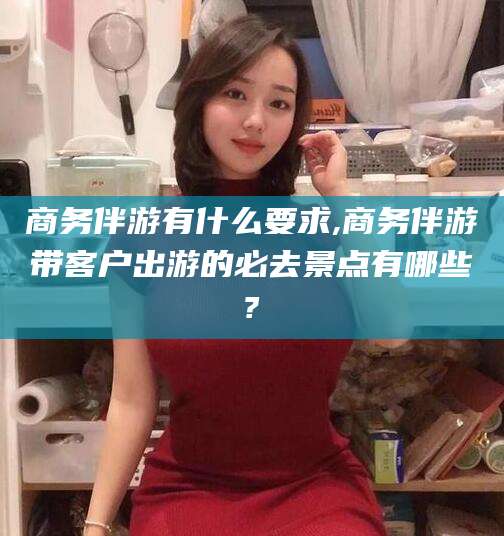 龙口商务伴游有什么要求,商务伴游带客户出游的必去景点有哪些?