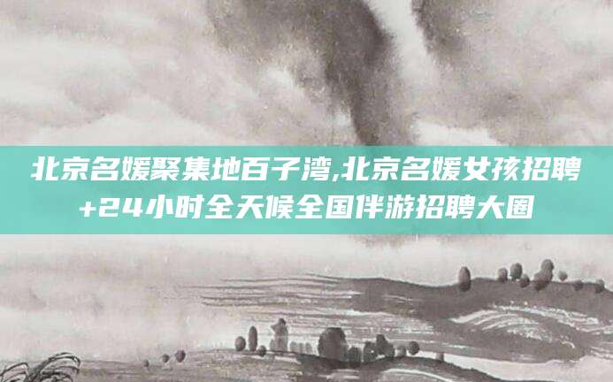 龙口北京名媛聚集地百子湾,北京名媛女孩招聘+24小时全天候全国伴游招聘大圈