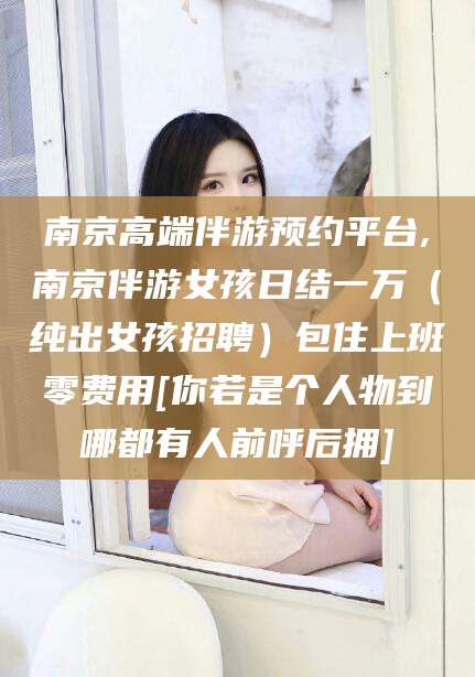 龙口南京高端伴游预约平台,南京伴游女孩日结一万（纯出女孩招聘）包住上班零费用[你若是个人物到哪都有人前呼后拥]