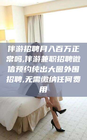 龙口伴游招聘月入百万正常吗,伴游兼职招聘微信预约纯出大圈外围招聘,无需缴纳任何费用