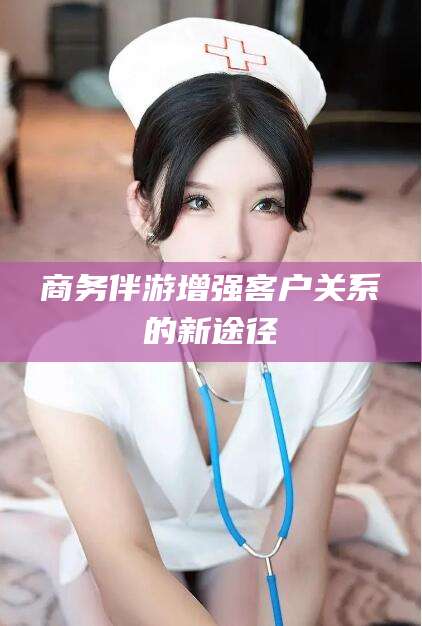 龙口商务伴游增强客户关系的新途径