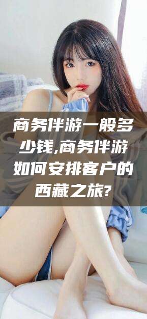 龙口商务伴游一般多少钱,商务伴游如何安排客户的西藏之旅?