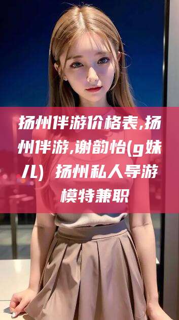 龙口扬州伴游价格表,扬州伴游,谢韵怡(g妹儿) 扬州私人导游 模特兼职