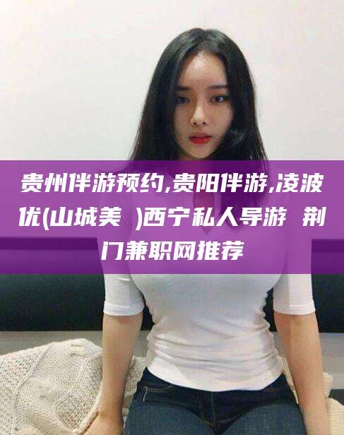 龙口贵州伴游预约,贵阳伴游,凌波优(山城美姫)西宁私人导游 荆门兼职网推荐