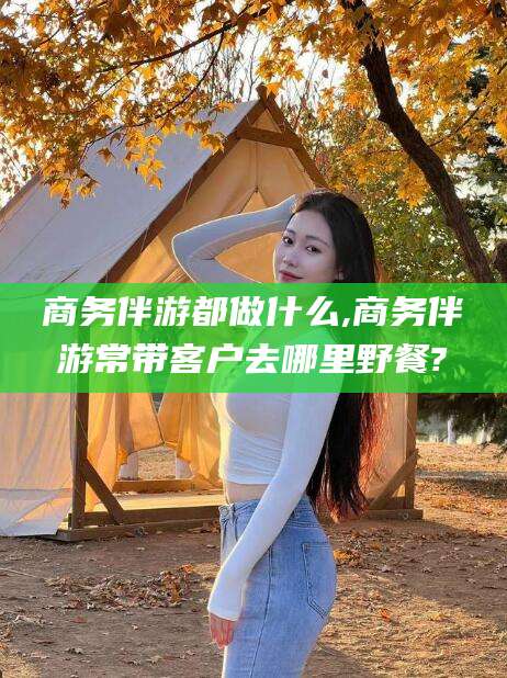 龙口商务伴游都做什么,商务伴游常带客户去哪里野餐?