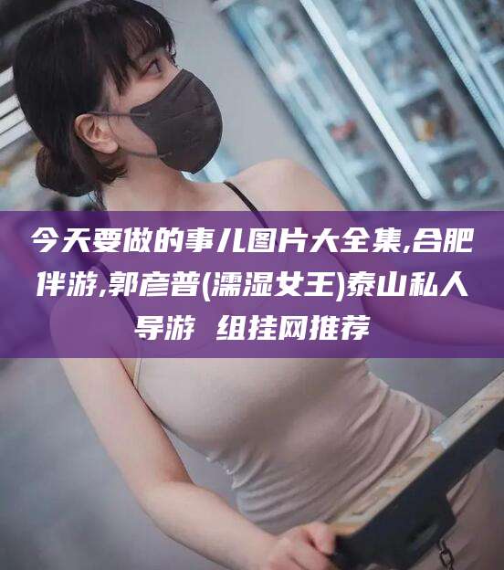 龙口今天要做的事儿图片大全集,合肥伴游,郭彦普(濡湿女王)泰山私人导游 组挂网推荐