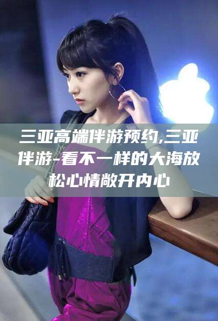 龙口三亚高端伴游预约,三亚伴游-看不一样的大海放松心情敞开内心