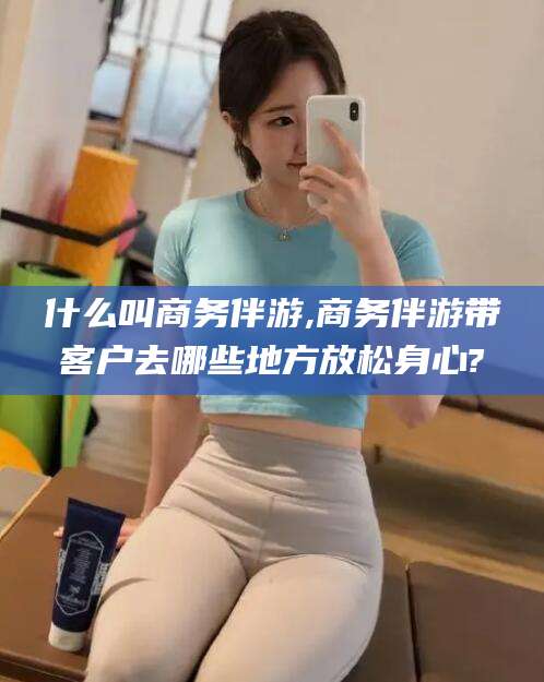 龙口什么叫商务伴游,商务伴游带客户去哪些地方放松身心?