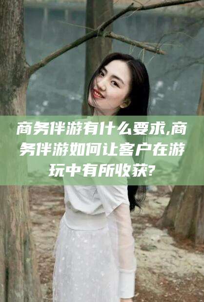 龙口商务伴游有什么要求,商务伴游如何让客户在游玩中有所收获?