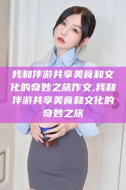 龙口我和伴游共享美食和文化的奇妙之旅作文,我和伴游共享美食和文化的奇妙之旅