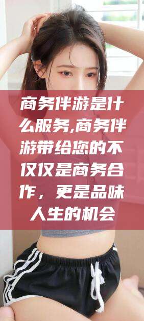龙口商务伴游是什么服务,商务伴游带给您的不仅仅是商务合作，更是品味人生的机会