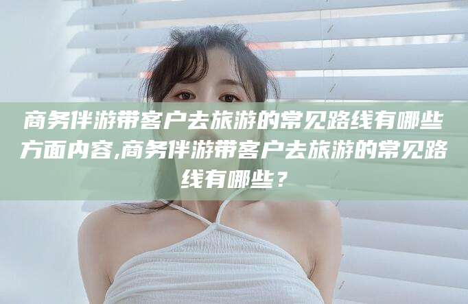 商务伴游带客户去旅游的常见路线有哪些方面内容,商务伴游带客户去旅游的常见路线有哪些?