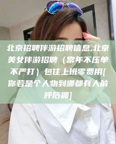 龙口北京招聘伴游招聘信息,北京美女伴游招聘（常年不压单不严打）包住上班零费用[你若是个人物到哪都有人前呼后拥]