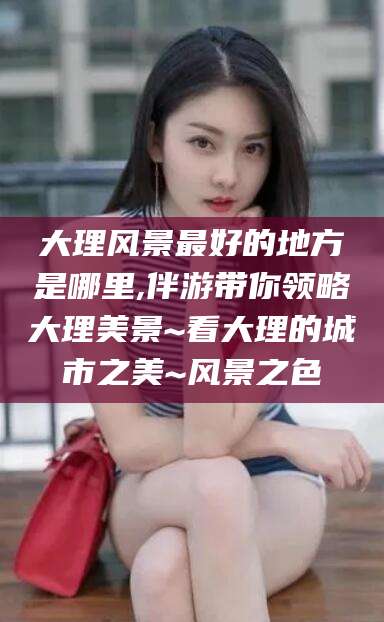 龙口大理风景最好的地方是哪里,伴游带你领略大理美景~看大理的城市之美~风景之色