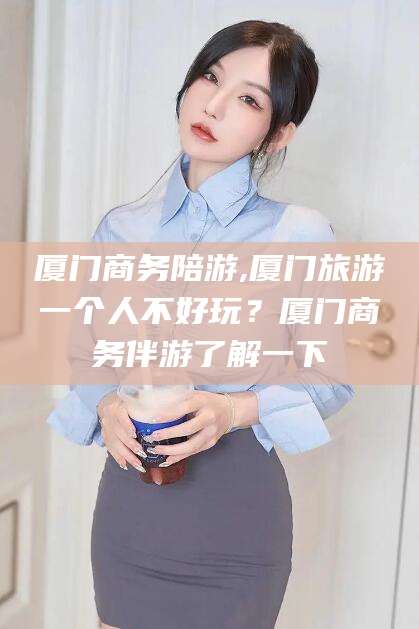 龙口厦门商务陪游,厦门旅游一个人不好玩？厦门商务伴游了解一下