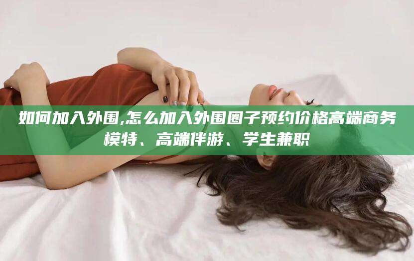 龙口如何加入外围,怎么加入外围圈子预约价格高端商务模特、高端伴游、学生兼职