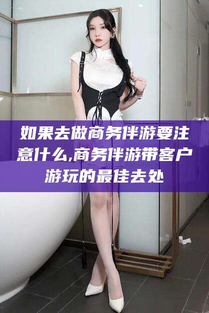 龙口如果去做商务伴游要注意什么,商务伴游带客户游玩的最佳去处