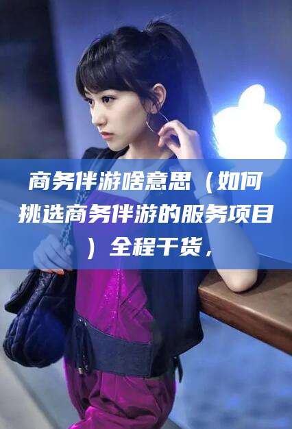 龙口商务伴游啥意思（如何挑选商务伴游的服务项目）全程干货，