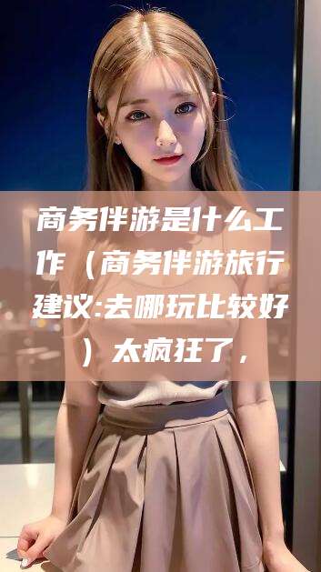 龙口商务伴游是什么工作（商务伴游旅行建议:去哪玩比较好）太疯狂了，