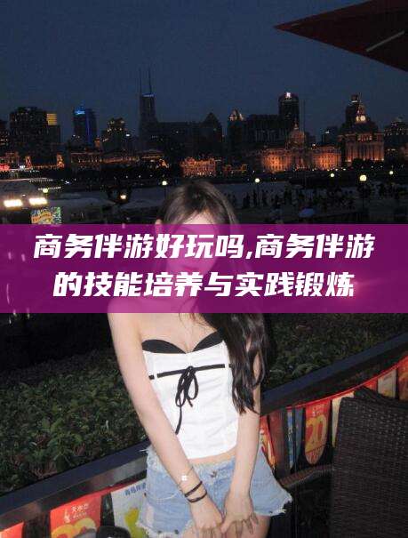 龙口商务伴游好玩吗,商务伴游的技能培养与实践锻炼