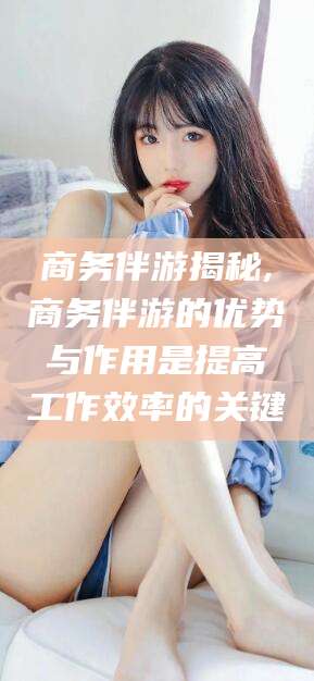 龙口商务伴游揭秘,商务伴游的优势与作用是提高工作效率的关键