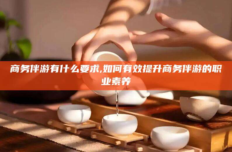 龙口商务伴游有什么要求,如何有效提升商务伴游的职业素养